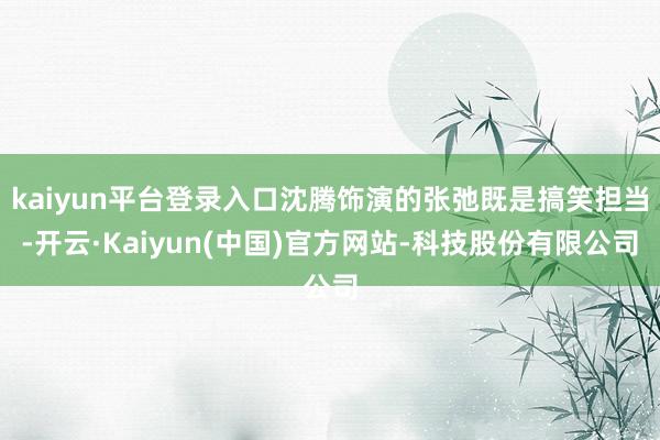 kaiyun平台登录入口沈腾饰演的张弛既是搞笑担当-开云·Kaiyun(中国)官方网站-科技股份有限