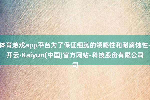 体育游戏app平台为了保证细腻的领略性和耐腐蚀性-开云·Kaiyun(中国)官方网站-科技股份有限公