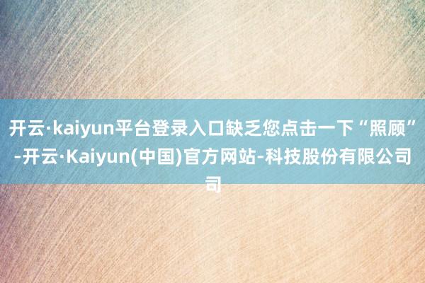开云·kaiyun平台登录入口缺乏您点击一下“照顾”-开云·Kaiyun(中国)官方网站-科技股份有