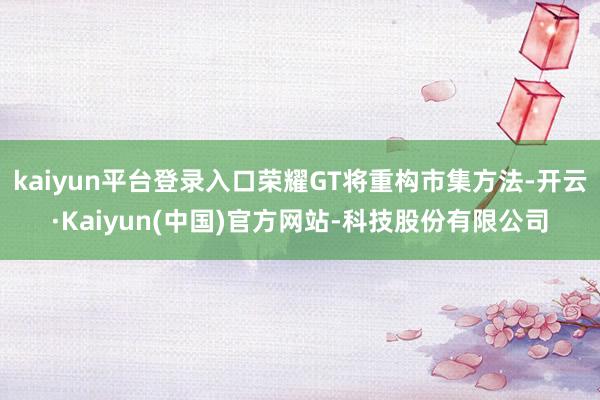 kaiyun平台登录入口荣耀GT将重构市集方法-开云·Kaiyun(中国)官方网站-科技股份有限公司