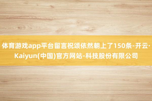 体育游戏app平台留言祝颂依然朝上了150条-开云·Kaiyun(中国)官方网站-科技股份有限公司