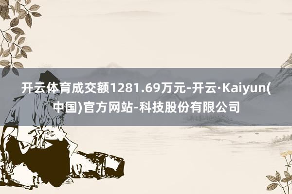 开云体育成交额1281.69万元-开云·Kaiyun(中国)官方网站-科技股份有限公司