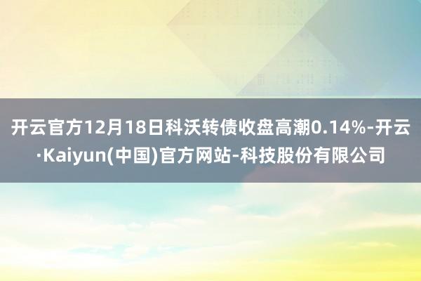 开云官方12月18日科沃转债收盘高潮0.14%-开云·Kaiyun(中国)官方网站-科技股份有限公司