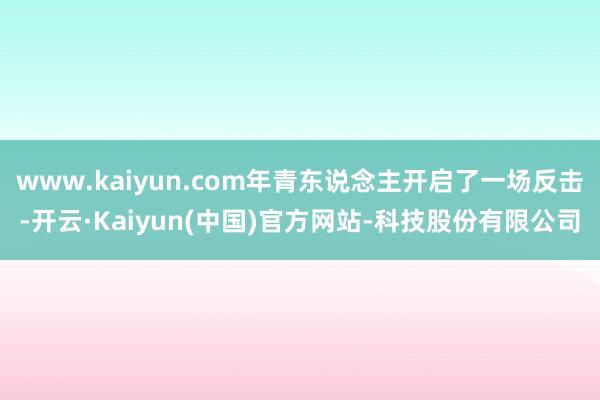 www.kaiyun.com年青东说念主开启了一场反击-开云·Kaiyun(中国)官方网站-科技股份