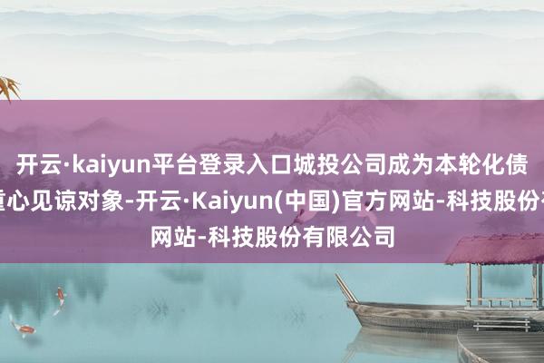开云·kaiyun平台登录入口城投公司成为本轮化债计策的重心见谅对象-开云·Kaiyun(中国)官方