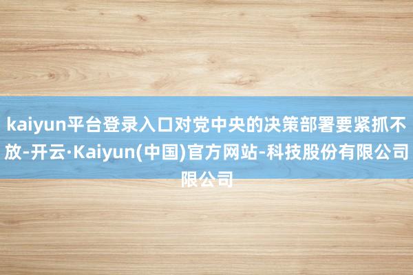 kaiyun平台登录入口对党中央的决策部署要紧抓不放-开云·Kaiyun(中国)官方网站-科技股份有