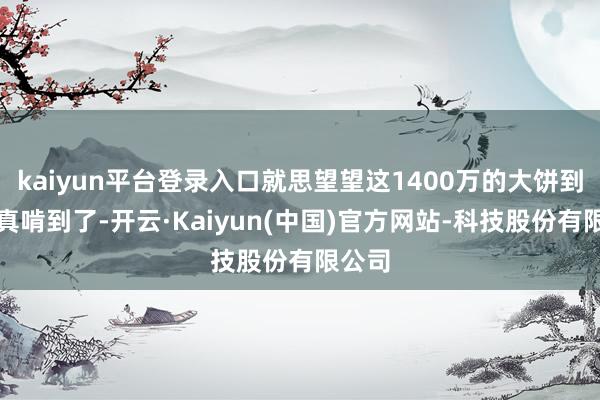 kaiyun平台登录入口就思望望这1400万的大饼到底谁真啃到了-开云·Kaiyun(中国)官方网站