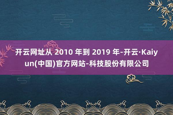 开云网址从 2010 年到 2019 年-开云·Kaiyun(中国)官方网站-科技股份有限公司