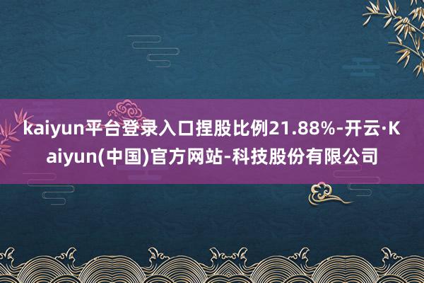 kaiyun平台登录入口捏股比例21.88%-开云·Kaiyun(中国)官方网站-科技股份有限公司