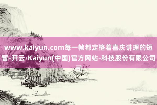 www.kaiyun.com每一帧都定格着喜庆讲理的短暂-开云·Kaiyun(中国)官方网站-科技股份有限公司