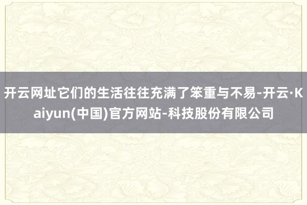 开云网址它们的生活往往充满了笨重与不易-开云·Kaiyun(中国)官方网站-科技股份有限公司