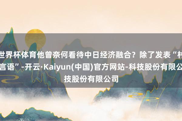世界杯体育他曾奈何看待中日经济融合？除了发表“村山言语”-开云·Kaiyun(中国)官方网站-科技股份有限公司