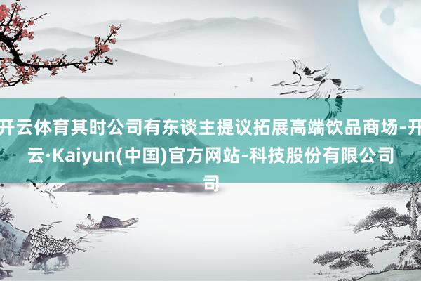 开云体育其时公司有东谈主提议拓展高端饮品商场-开云·Kaiyun(中国)官方网站-科技股份有限公司