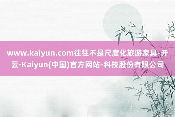 www.kaiyun.com往往不是尺度化旅游家具-开云·Kaiyun(中国)官方网站-科技股份有限公司