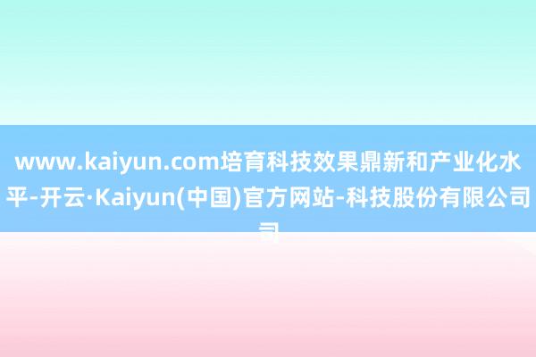 www.kaiyun.com培育科技效果鼎新和产业化水平-开云·Kaiyun(中国)官方网站-科技股份有限公司