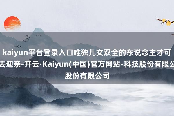 kaiyun平台登录入口唯独儿女双全的东说念主才可以去迎亲-开云·Kaiyun(中国)官方网站-科技股份有限公司