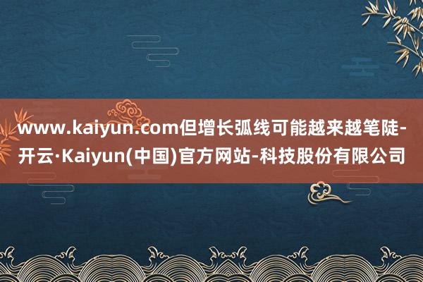 www.kaiyun.com但增长弧线可能越来越笔陡-开云·Kaiyun(中国)官方网站-科技股份有限公司