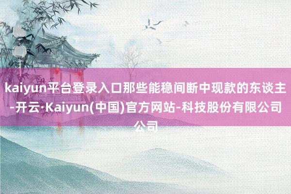 kaiyun平台登录入口那些能稳间断中现款的东谈主-开云·Kaiyun(中国)官方网站-科技股份有限公司