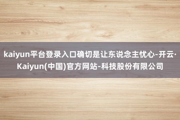 kaiyun平台登录入口确切是让东说念主忧心-开云·Kaiyun(中国)官方网站-科技股份有限公司