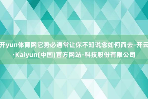 开yun体育网它势必通常让你不知说念如何而去-开云·Kaiyun(中国)官方网站-科技股份有限公司