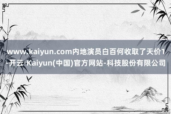 www.kaiyun.com内地演员白百何收取了天价1-开云·Kaiyun(中国)官方网站-科技股份有限公司