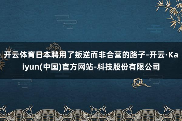 开云体育日本聘用了叛逆而非合营的路子-开云·Kaiyun(中国)官方网站-科技股份有限公司