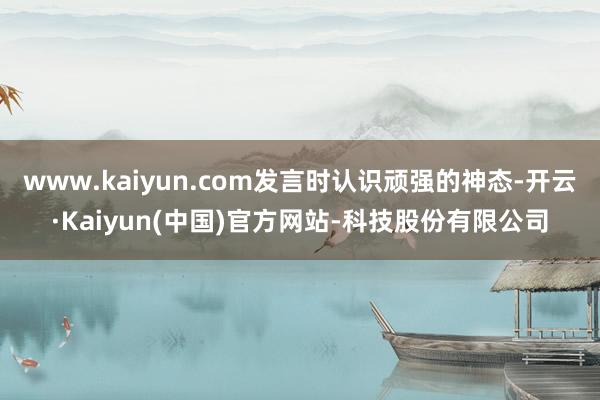 www.kaiyun.com发言时认识顽强的神态-开云·Kaiyun(中国)官方网站-科技股份有限公司
