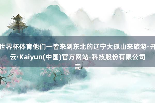 世界杯体育他们一皆来到东北的辽宁大孤山来旅游-开云·Kaiyun(中国)官方网站-科技股份有限公司