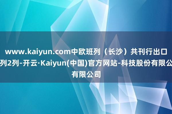 www.kaiyun.com中欧班列（长沙）共刊行出口班列2列-开云·Kaiyun(中国)官方网站-科技股份有限公司