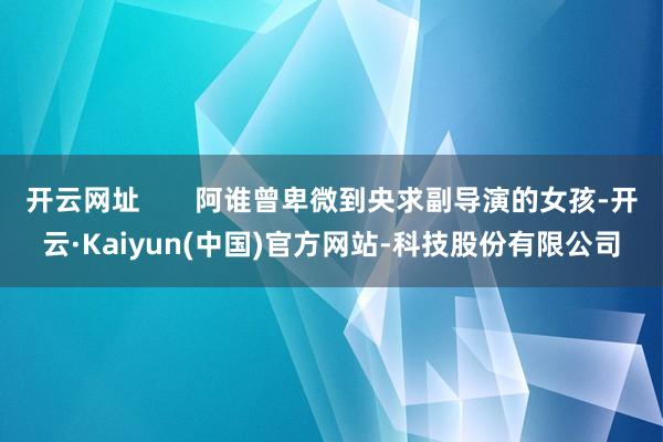 开云网址 阿谁曾卑微到央求副导演的女孩-开云·Kaiyun(中国)官方网站-科技股份有限公司