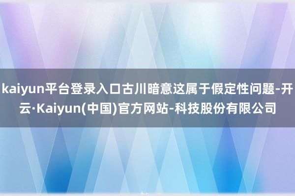 kaiyun平台登录入口古川暗意这属于假定性问题-开云·Kaiyun(中国)官方网站-科技股份有限公司