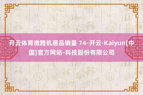开云体育璷黫机居品销量 74-开云·Kaiyun(中国)官方网站-科技股份有限公司
