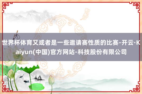 世界杯体育又或者是一些邀请赛性质的比赛-开云·Kaiyun(中国)官方网站-科技股份有限公司