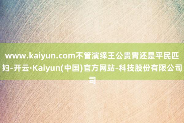 www.kaiyun.com不管演绎王公贵胄还是平民匹妇-开云·Kaiyun(中国)官方网站-科技股份有限公司