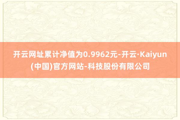 开云网址累计净值为0.9962元-开云·Kaiyun(中国)官方网站-科技股份有限公司