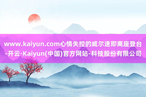 www.kaiyun.com心情失控的威尔速即离座登台-开云·Kaiyun(中国)官方网站-科技股份有限公司