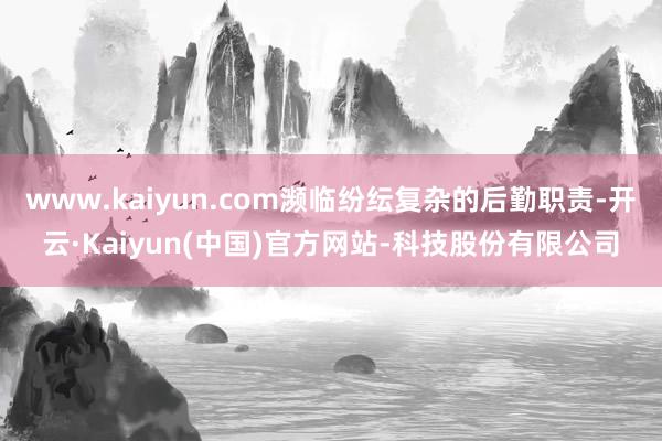 www.kaiyun.com濒临纷纭复杂的后勤职责-开云·Kaiyun(中国)官方网站-科技股份有限公司