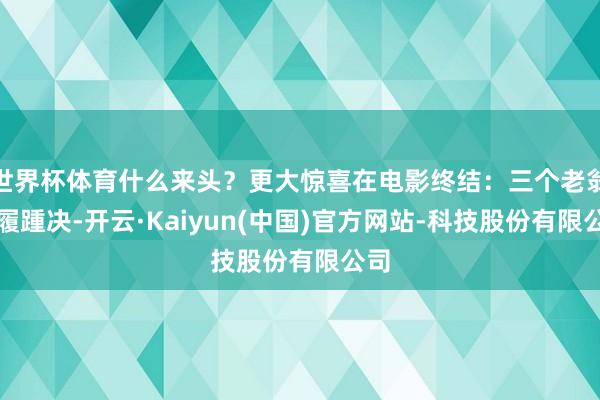 世界杯体育什么来头？更大惊喜在电影终结：三个老翁纳履踵决-开云·Kaiyun(中国)官方网站-科技股份有限公司