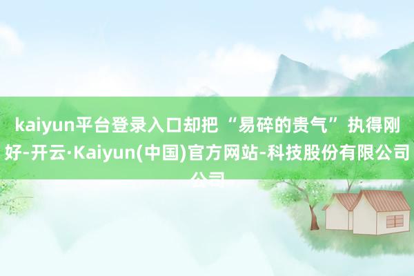kaiyun平台登录入口却把 “易碎的贵气” 执得刚好-开云·Kaiyun(中国)官方网站-科技股份有限公司