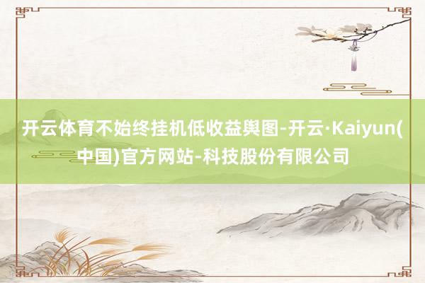 开云体育不始终挂机低收益舆图-开云·Kaiyun(中国)官方网站-科技股份有限公司