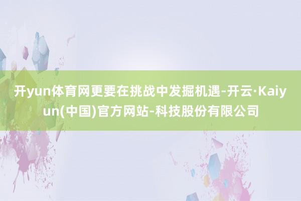 开yun体育网更要在挑战中发掘机遇-开云·Kaiyun(中国)官方网站-科技股份有限公司