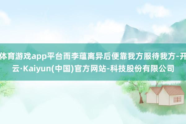 体育游戏app平台而李蕴离异后便靠我方服待我方-开云·Kaiyun(中国)官方网站-科技股份有限公司