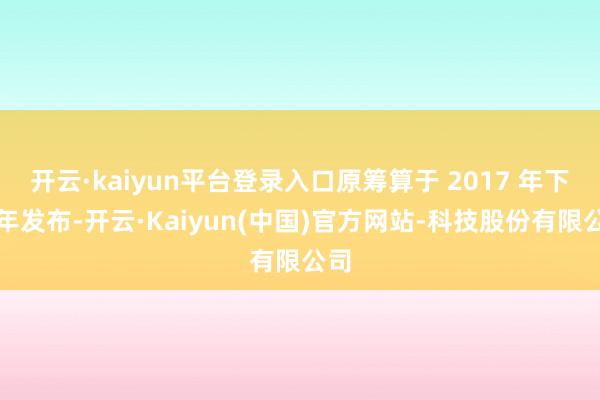 开云·kaiyun平台登录入口原筹算于 2017 年下半年发布-开云·Kaiyun(中国)官方网站-科技股份有限公司