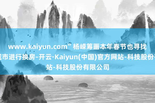 www.kaiyun.com”杨嵘筹画本年春节也寻找顺应的城市进行换房-开云·Kaiyun(中国)官方网站-科技股份有限公司