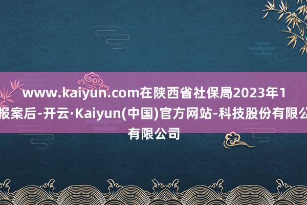 www.kaiyun.com在陕西省社保局2023年1月报案后-开云·Kaiyun(中国)官方网站-科技股份有限公司