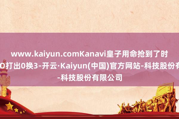 www.kaiyun.comKanavi皇子用命抢到了时尚！BRO打出0换3-开云·Kaiyun(中国)官方网站-科技股份有限公司