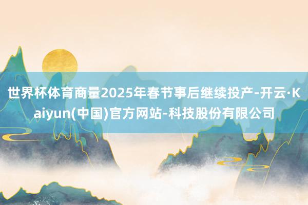 世界杯体育商量2025年春节事后继续投产-开云·Kaiyun(中国)官方网站-科技股份有限公司