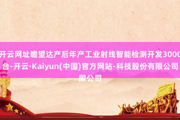 开云网址瞻望达产后年产工业射线智能检测开发3000台-开云·Kaiyun(中国)官方网站-科技股份有限公司