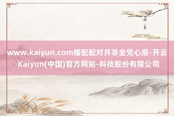 www.kaiyun.com婚配配对并非全凭心扉-开云·Kaiyun(中国)官方网站-科技股份有限公司