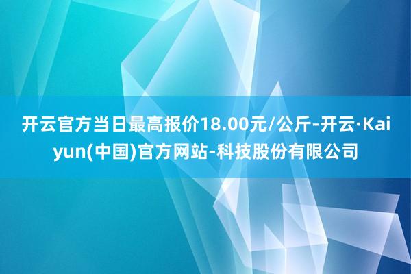 开云官方当日最高报价18.00元/公斤-开云·Kaiyun(中国)官方网站-科技股份有限公司